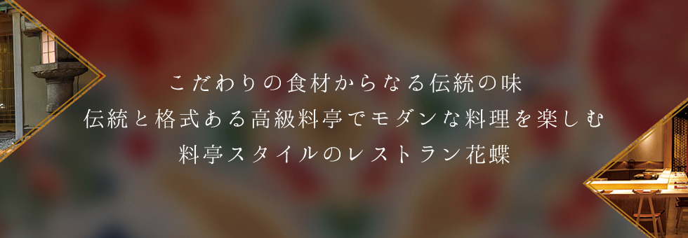 こだわりの食材からなる伝統の味をご堪能ください。歴史ある料亭のたたずまいに、モダンアートが融合した新しい料亭スタイルのレストラン花蝶。