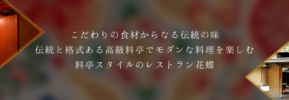 こだわりの食材からなる伝統の味をご堪能ください。歴史ある料亭のたたずまいに、モダンアートが融合した新しい料亭スタイルのレストラン花蝶。